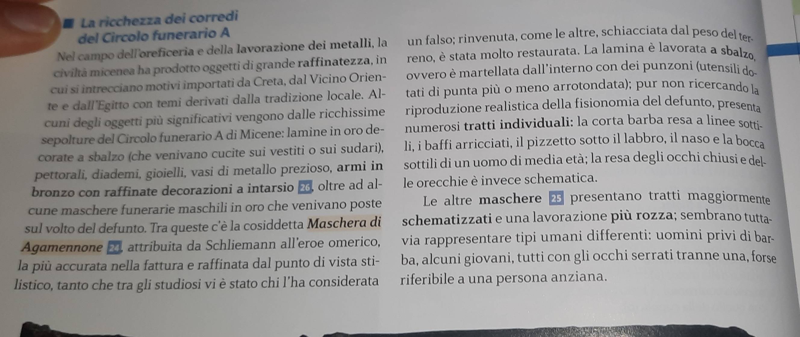 ■ La ricchezza dei corredi
del Circolo funerario A
Nel campo delloreficeria e della lavorazione dei metalli, la un falso; rinvenuta, come le altre, schiacciata dal peso del ter-
civiltà micenea ha prodotto oggetti di grande raffinatezza, in reno, è stata molto restaurata. La lamina è lavorata a sbalzo,
cui si intrecciano motivi importati da Creta, dal Vicino Orien- ovvero è martellata dall’interno con dei punzoni (utensili do-
te e dall'Egitto con temi derivati dalla tradizione locale. Al- tati di punta più o meno arrotondata); pur non ricercando la
cuni degli oggetti più significativi vengono dalle ricchissime riproduzione realistica della fisionomia del defunto, presenta
sepolture del Circolo funerario A di Micene: lamine in oro de- numerosi tratti individuali: la corta barba resa a linee sotti-
corate a sbalzo (che venivano cucite sui vestiti o sui sudari), li, i baffi arricciati, il pizzetto sotto il labbro, il naso e la bocca
pettorali, diademi, gioielli, vasi di metallo prezioso, armi in sottili di un uomo di media età; la resa degli occhi chiusi e del
bronzo con raffinate decorazioni a intarsio 2, oltre ad al- le orecchie è invece schematica.
cune maschere funerarie maschili in oro che venivano poste Le altre maschere 4 presentano tratti maggiormente
sul volto del defunto. Tra queste c'è la cosiddetta Maschera di schematizzati e una lavorazione più rozza; sembrano tutta-
Agamennone 2 attribuita da Schliemann all'eroe omerico, via rappresentare tipi umani differenti: uomini privi di bar-
la più accurata nella fattura e raffinata dal punto di vista sti- ba, alcuni giovani, tutti con gli occhi serrati tranne una, forse
listico, tanto che tra gli studiosi vi è stato chi l’ha considerata riferibile a una persona anziana.