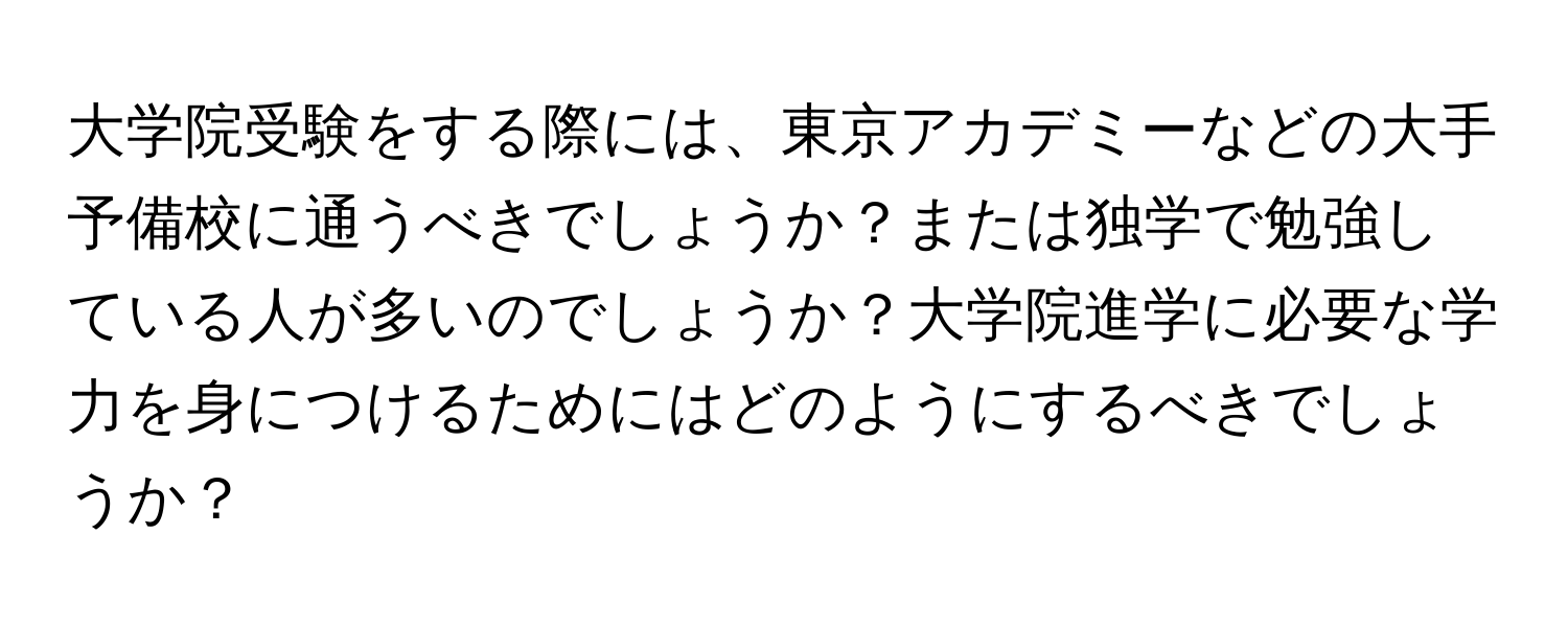 大学院受験をする際には、東京アカデミーなどの大手予備校に通うべきでしょうか？または独学で勉強している人が多いのでしょうか？大学院進学に必要な学力を身につけるためにはどのようにするべきでしょうか？