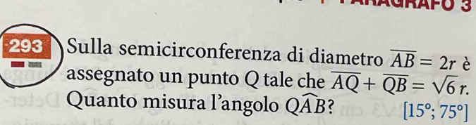 GrAFo 3 
293 Sulla semicirconferenza di diametro overline AB=2r è 

assegnato un punto Q tale che overline AQ+overline QB=sqrt(6)r. 
Quanto misura l’angolo Qwidehat AB ? [15°;75°]