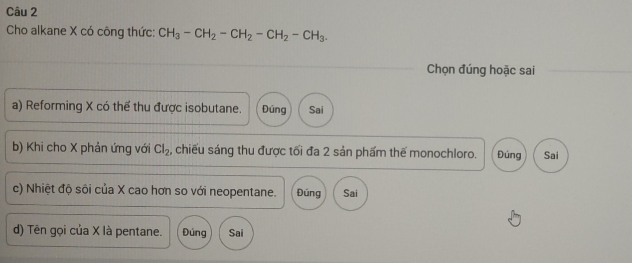 Cho alkane X có công thức: CH_3-CH_2-CH_2-CH_2-CH_3. 
Chọn đúng hoặc sai
a) Reforming X có thể thu được isobutane. Đúng Sai
b) Khi cho X phản ứng với Cl_2 , chiếu sáng thu được tối đa 2 sản phẩm thế monochloro. Đúng Sai
c) Nhiệt độ sôi của X cao hơn so với neopentane. Đúng Sai
d) Tên gọi của X là pentane. Đúng Sai