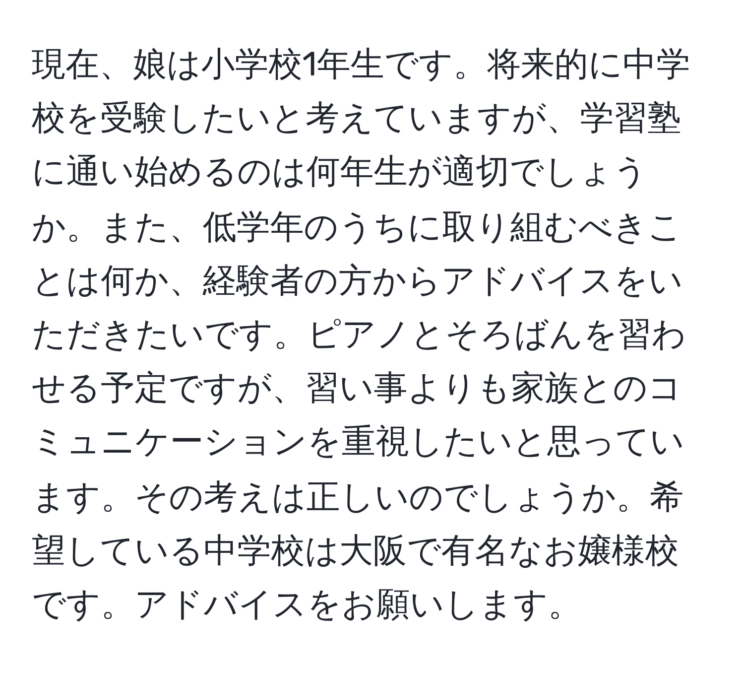 現在、娘は小学校1年生です。将来的に中学校を受験したいと考えていますが、学習塾に通い始めるのは何年生が適切でしょうか。また、低学年のうちに取り組むべきことは何か、経験者の方からアドバイスをいただきたいです。ピアノとそろばんを習わせる予定ですが、習い事よりも家族とのコミュニケーションを重視したいと思っています。その考えは正しいのでしょうか。希望している中学校は大阪で有名なお嬢様校です。アドバイスをお願いします。