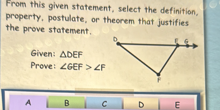 From this given statement, select the definition,
property, postulate, or theorem that justifies
the prove statement.
Given: △ DEF
Prove: ∠ GEF>∠ F
A B C D E