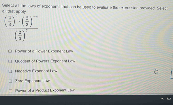 Select all the laws of exponents that can be used to evaluate the expression provided. Select
all that apply
frac ( 2/3 )^0· ( 2/3 )^-4( 2/3 )^3
Power of a Power Exponent Law
Quotient of Powers Exponent Law
Negative Exponent Law
Zero Exponent Law
Power of a Product Exponent Law