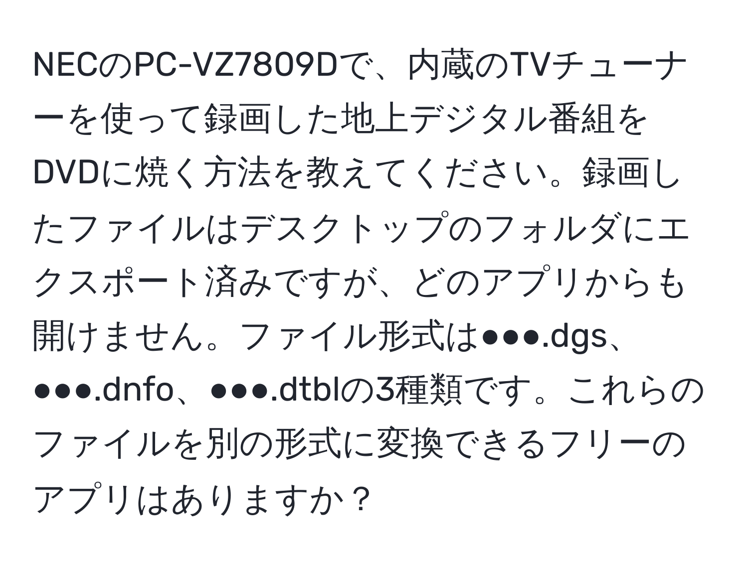 NECのPC-VZ7809Dで、内蔵のTVチューナーを使って録画した地上デジタル番組をDVDに焼く方法を教えてください。録画したファイルはデスクトップのフォルダにエクスポート済みですが、どのアプリからも開けません。ファイル形式は●●●.dgs、●●●.dnfo、●●●.dtblの3種類です。これらのファイルを別の形式に変換できるフリーのアプリはありますか？