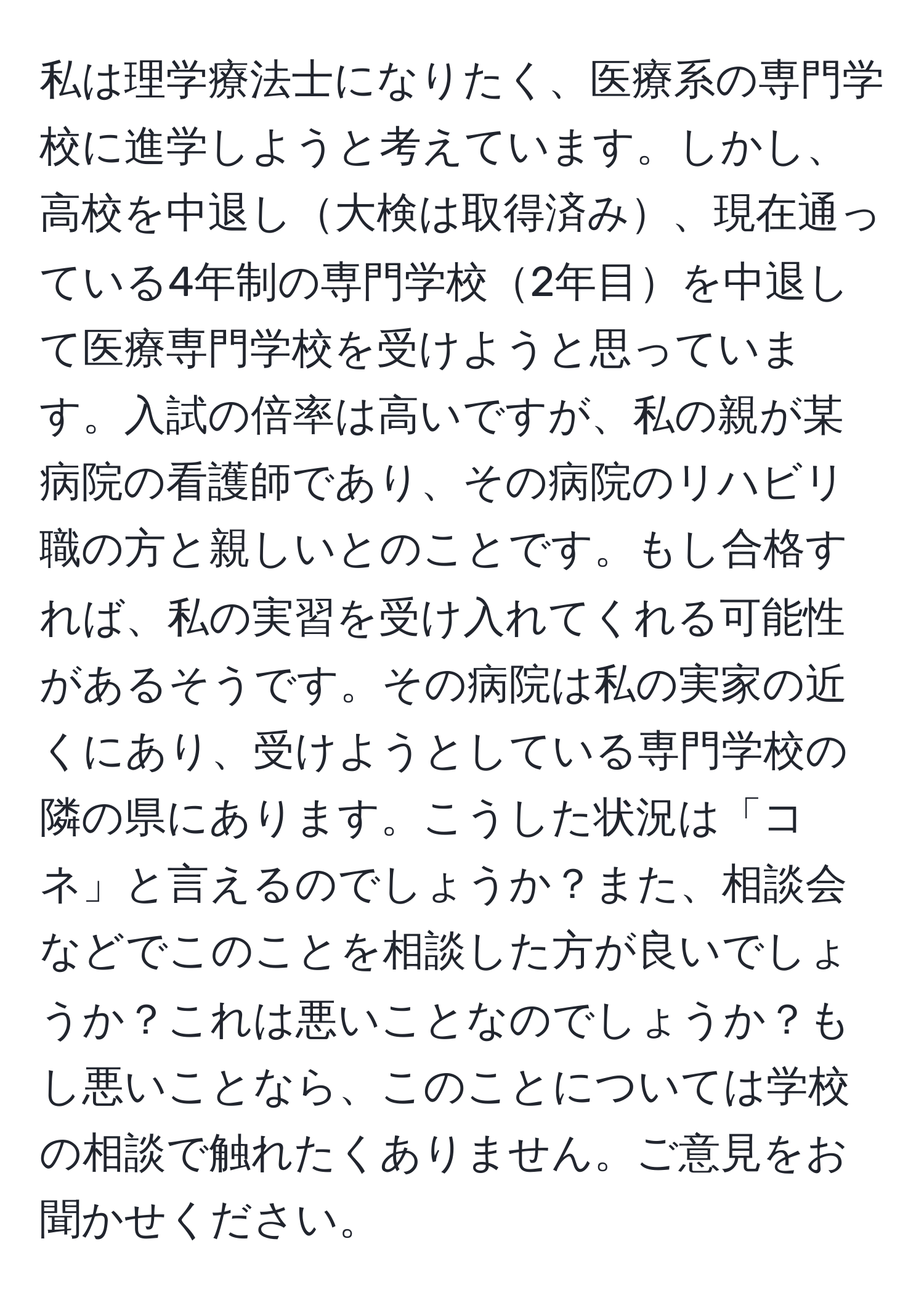 私は理学療法士になりたく、医療系の専門学校に進学しようと考えています。しかし、高校を中退し大検は取得済み、現在通っている4年制の専門学校2年目を中退して医療専門学校を受けようと思っています。入試の倍率は高いですが、私の親が某病院の看護師であり、その病院のリハビリ職の方と親しいとのことです。もし合格すれば、私の実習を受け入れてくれる可能性があるそうです。その病院は私の実家の近くにあり、受けようとしている専門学校の隣の県にあります。こうした状況は「コネ」と言えるのでしょうか？また、相談会などでこのことを相談した方が良いでしょうか？これは悪いことなのでしょうか？もし悪いことなら、このことについては学校の相談で触れたくありません。ご意見をお聞かせください。