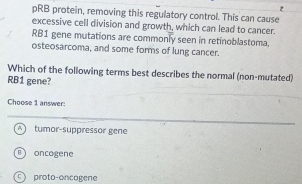 pRB protein, removing this regulatory control. This can cause
excessive cell division and growth, which can lead to cancer.
RB1 gene mutations are commonly seen in retinoblastoma.
osteosarcoma, and some forms of lung cancer.
Which of the following terms best describes the normal (non-mutated)
RB1 gene?
Choose 1 answer:
tumor-suppressor gene
oncogene
proto-oncagene