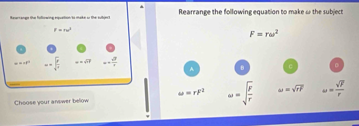 Rearrange the following equation to make ω the subject
Rearrange the following equation to make ω the subject
F=romega^2
A B C D
omega =rF^2 omega =sqrt(frac F)r omega =sqrt(rF) omega = sqrt(F)/r 
Choose your answer below