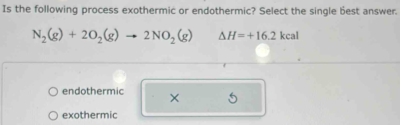 Is the following process exothermic or endothermic? Select the single best answer.
N_2(g)+2O_2(g)to 2NO_2(g) △ H=+16.2kcal
endothermic ×
exothermic