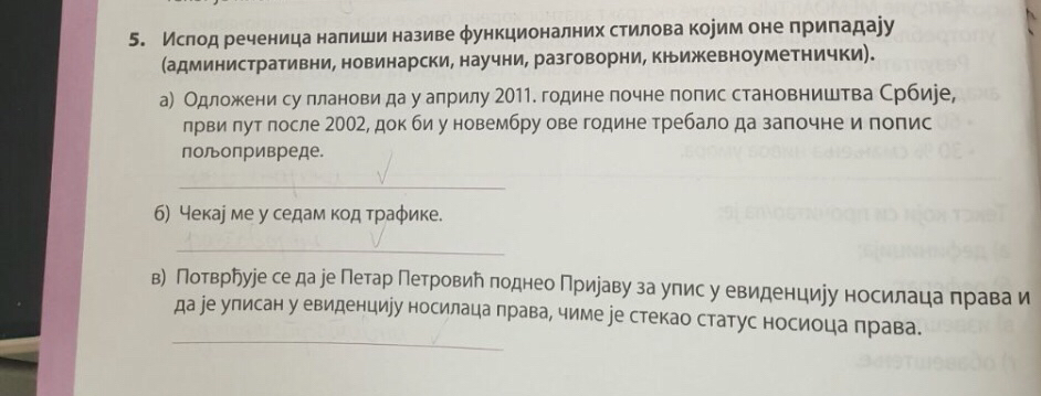 Ислод реченица налиши називе φункционалних стилова коуим оне приπадаjу 
(административни, новинарски, научни, разговорни, кルижевноуметнички). 
а) Одложени су лланови да у алрилу 2011. године почне попис становништва Србиее, 
лрви πут после 2002, док биу новембру ове године требало да заπочне и попис 
полопривреде. 
_ 
б) Чекае ме у седамкод траφике. 
_ 
в) Потврῆуіе се да е Петар Петровий поднео Прираву за упис у евиденциуу носилаца права и 
_ 
да ре улисан у евиденциіу носилаца права, чиме ∫е стекао статус носиоца права.