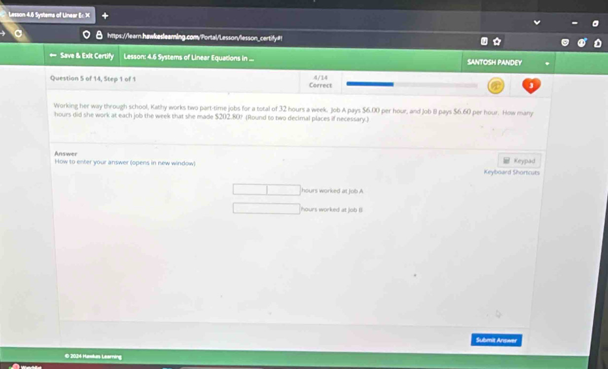 Lesson 4.6 Systems of Linear Ec X 
https://learn.hawkeslearning.com/Portal/Lesson/lesson_certify#! 
Save & Exit Certify Lesson: 4.6 Systems of Linear Equations in ... SANTOSH PANDEY 
Question 5 of 14, Step 1 of 1 Correct 4/14 
Working her way through school, Kathy works two part-time jobs for a total of 32 hours a week. Job A pays $6.00 per hour, and Job B pays $6.60 per hour. How many
hours did she work at each job the week that she made $202.80? (Round to two decimal places if necessary.) 
Answer 
How to enter your answer (opens in new window) Keypad 
Keyboard Shortcuts
hours worked at Job A
hours worked at Job 8 
Submit Answer 
© 2024 Hawkas Learning