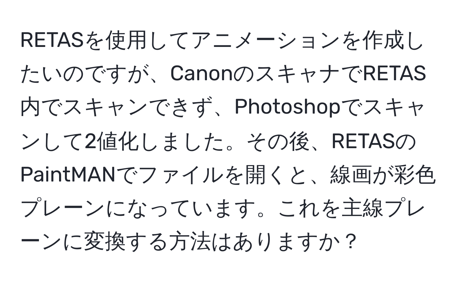 RETASを使用してアニメーションを作成したいのですが、CanonのスキャナでRETAS内でスキャンできず、Photoshopでスキャンして2値化しました。その後、RETASのPaintMANでファイルを開くと、線画が彩色プレーンになっています。これを主線プレーンに変換する方法はありますか？