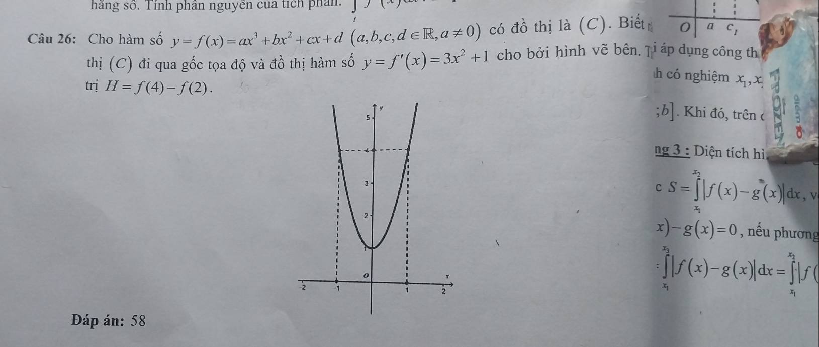 hãng số. Tính phân nguyên của tích phân. 
Câu 26: Cho hàm số y=f(x)=ax^3+bx^2+cx+d(a,b,c,d∈ R,a!= 0) có đồ thị là (C). Biếtr 0 a c_1
thị (C) đi qua gốc tọa độ và đồ thị hàm số y=f'(x)=3x^2+1 cho bởi hình vẽ bên. Ţi áp dụng công th 
có nghiệm x_1, x 
trị H=f(4)-f(2). . Khi đó, trên c 
;b] 
ng 3 : Diện tích hì 
c S=∈tlimits _x^((x_2))|f(x)-g(x)|dx. v 
x) -g(x)=0 , nếu phương
∈tlimits |f(x)-g(x)|dx=
Đáp án: 58