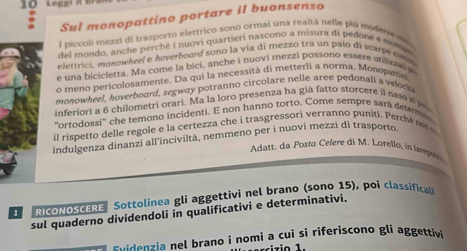 Sul monopattino portare il buonsenso 
l piccoli mezzi di trasporto elettrico sono ormai una realtá nelle plú moder d 
del mondo, anche perchë i nuovi quartieri nascono a misura di pedoné é men 
elettrici, monowheel e hoverboard sono la via di mezzo tra un paio di scarpe cm i 
e una bicicletta. Ma come la bici, anche i nuovi mezzi possono essere utiliza 
o meno pericolosamente. Da qui la necessità di metterli a norma. Monopattin 
monowheel, hoverboard, segway potranno circolare nelle aree pedonali a veloc 
inferiori a 6 chilometri orari. Ma la loro presenza ha già fatto storcere il naso ape 
'ortodossi' che temono incidenti. E non hanno torto. Come sempre sara determes 
il rispetto delle regole e la certezza che i trasgressori verranno puniti. Perché non 
indulgenza dinanzi all’inciviltà, nemmeno per i nuovi mezzi dí trasporto. 
Adatt. da Posta Celere di M. Lorello, in larepubl 
1 RICONOSCERE Sottolinea gli aggettivi nel brano (sono 15), poi classificali 
sul quaderno dividendoli in qualificativi e determinativi. 
E ven ia nel brano i nomi a cui si riferiscono gli aggettivi 
rci zio 1.