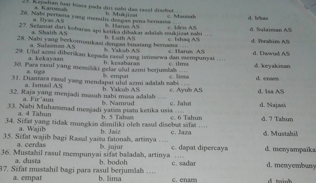 Kejadian luar bíasa pada diri nabi dan rasul disebut
a
a. Karomah b. Mukjizat
c. Maunah d. Irhas
26. Nabi pertama yang menulis dengan pena bernama …
a. Ilyas AS b. Harun AS c. Idris AS
d. Sulaiman AS
27. Selamat dari kobaran api ketika dibakar adalah mukjizat nabi …
a. Shalih AS b. Luth AS
c. Ishaq AS d. Ibrahim AS
28. Nabi yang berkomunikasi dengan binatang bernama_
a. Sulaiman AS b. Yakub AS c. Harun AS d. Dawud AS
29. Ulul azmi diberikan kepada rasul yang istimewa dan mempunyai ….
a. kekayaan b. kesabaran c. ilmu
30. Para rasul yang memiliki gelar ulul azmi berjumlah _d. keyakinan
a. tiga b. empat
c. lima d. enam
31. Diantara rasul yang mendapat ulul azmi adalah nabi_
a. Ismail AS b. Yakub AS c. Ayub AS d. Isa AS
32. Raja yang menjadi musuh nabi musa adalah …_
a. Fir’aun b. Namrud c. Jalut d. Najasi
33. Nabi Muhammad menjadi yatim piatu ketika usia …_
a. 4 Tahun
b. 5 Tahun c. 6 Tahun d. 7 Tahun
34. Sifat yang tidak mungkin dimiliki oleh rasul disebut sifat …
a. Wajib b. Jaiz c. Jaza d. Mustahil
35. Sifat wajib bagi Rasul yaitu fatonah, artinya …
a. cerdas b. jujur c. dapat dipercaya d. menyampaika
36. Mustahil rasul mempunyai sifat baladah, artinya . .
a. dusta b. bodoh c. sadar d. menyembuny
37. Sifat mustahil bagi para rasul berjumlah …
a. empat b. lima c. enam d tuiub