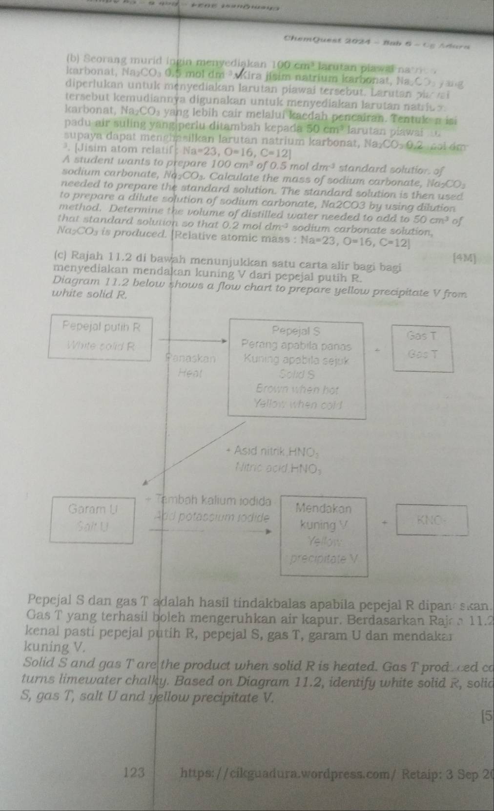 ChemQuest 2024 -  Bab - 6-()= firres
(b) Seorang murid ingin menyediakan 100cm^3 larutan plawal na n  .
karbonat, Na_2CO_30.5 mol dm ? Kira 115° im natrium karbonat, Na_2CO_3 jǎng
diperlukan untuk menyediakan larutan piawai tersebut. Larutan pi a
tersebut kemudiannya digunakan untuk menyediakan larutan natrio n 
karb onat ,  a CO_3 yang lebih cair melalui kacdah pencairan. Tentuk n isi
padu air suling yang|perlu ditambah kepada 50cm^3 larutan plawai  
supaya dapat menghasilkan larutan natrium karbonat M Ia_2CO_30.2 Goi dm
ª. [Jisim atom relatif: N Na=23,O=16,C=12]
A student wants to prepare 100cm^3 of 0.5 mol dm^3 standard solution. of
sodium carbonate, Na_2CO_3. alculate the mass of sodium carbonate, a_2CO_3
needed to prepare the standard solution. The standard solution is then used
to prepare a dilute solution of sodium carbonate, Na2CO3 by using dilution
method. Determine the volume of distilled water needed to add to 50cm^3 of
that standard solution so that 0.2 mol dm³ sodium carbonate solution,
Na_2CO_3 is produced. [Relative atomic mass : Na=23,O=16,C=12|
(c) Rajah 11.2 di bawah menunjukkan satu carta alir bagi bagi [4M]
menyediakan mendakan kuning V dari pepejal putih R.
Diagram 11.2 below shows a flow chart to prepare yellow precipitate V from
white solid R.
Pepejal putih R Pepejal S
Gas T
White salid R Perang apabila panas
3007
Panaskan  Kuning apabila sejuk
Heat Solid S
Brown when hot
Yellow when cold
+ Asid nitrik HNO_3
Nitric acid HNO_3
A
+ Tambah kalium iodida Mendakan
Garam U And potassium iodide kuning V + KNO-
Salt U
Yellow
precipitate V
Pepejal S dan gas T adalah hasil tindakbalas apabila pepejal R dipan skan.
Gas T yang terhasil boleh mengeruhkan air kapur. Berdasarkan Rajc a 11.2
kenal pastí pepejal putih R, pepejal S, gas T, garam U dan mendakar
kuning V.
Solid S and gas T are the product when solid R is heated. Gas T prod ced co
turns limewater chalky. Based on Diagram 11.2, identify white solid R, solid
S, gas T, salt U and yellow precipitate V.
[5
123 https://cikguadura.wordpress.com/ Retaip: 3 Sep 20