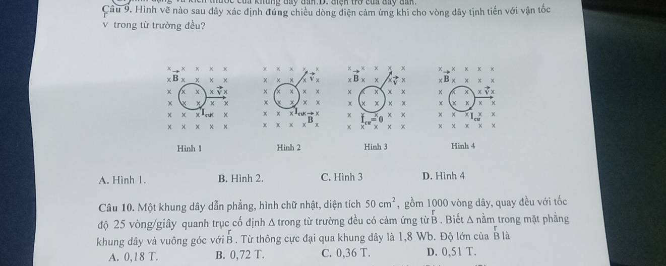 Hình về nào sau dây xác định đứng chiều dòng điện cảm ứng khi cho vòng dây tịnh tiến với vận tốc
v trong từ trường đều?
χ
x

x

x
x
x
Hình 1 Hình 2 Hinh 3 Hình 4
A. Hình 1. B. Hình 2. C. Hình 3 D. Hình 4
Câu 10. Một khung dây dẫn phẳng, hình chữ nhật, diện tích 50cm^2 , gồm 1000 vòng dây, quay đều với tốc
độ 25 vòng /giây quanh trục cố định Δ trong từ trường đều có cảm ứng từ B beginarrayr r Bendarray Biết △ ndot am trong mặt phẳng
khung dây và vuông góc với B . Từ thông cực đại qua khung dây là 1,8 Wb. Độ lớn của beginarrayr r Bendarray I à
A. 0,18 T. B. 0,72 T. C. 0,36 T. D. 0,51 T.