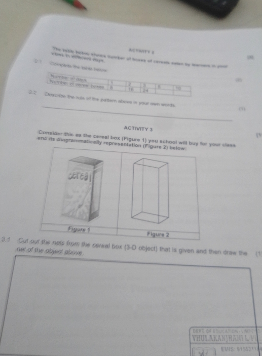 ACTIVITV 3 
class in different days The table betow whows number of boses of careats eatan by tarers in youl 
2.1 Complete the t 
(2) 
_ 
rn above in your own words. 
(1) 
ACTIVITY 3 1 
Consider this as the cereal box (Figure 1) you school will buy for your class 
and its diagrammatically representation (Figure 2) below: 
3.1 Cut out the nets from the cereal box (3 -D object) that is given and then draw the (1 
net of the objeal above. 
DEft of Étuc ation - Lmt é to 
H u L a Kan j H an L 
EMIS: 9155311