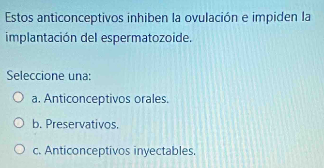 Estos anticonceptivos inhiben la ovulación e impiden la
implantación del espermatozoide.
Seleccione una:
a. Anticonceptivos orales.
b. Preservativos.
c. Anticonceptivos inyectables.