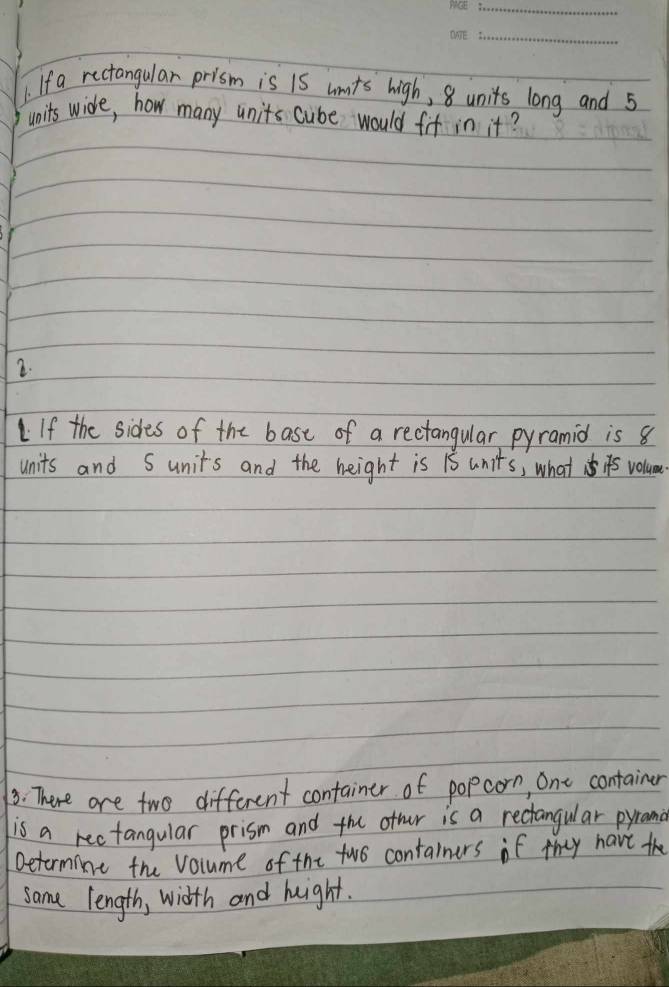 If a rectangular prism is is unts high, 8 units long and 5
units wide, how many units cube would fif in it? 
2. 
If the sides of the bast of a rectangular pyramid is 8
units and Sunits and the height is 1s units, what is volum 
3: There are two different container of popcorn, one container 
is a rectangular prism and the other is a rectangular pyrana 
Determine the volume of the two containers if they have the 
same length, width and height.