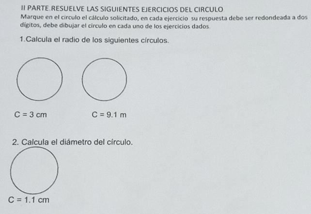 II PARTE RESUELVE LAS SIGUIENTES EJERCICIOS DEL CIRCULO 
Marque en el círculo el cálculo solicitado, en cada ejercicio su respuesta debe ser redondeada a dos 
dígitos, debe dibujar el circulo en cada uno de los ejercicios dados. 
1.Calcula el radio de los siguientes círculos.
C=3cm C=9.1m
2. Calcula el diámetro del círculo.
C=1.1cm