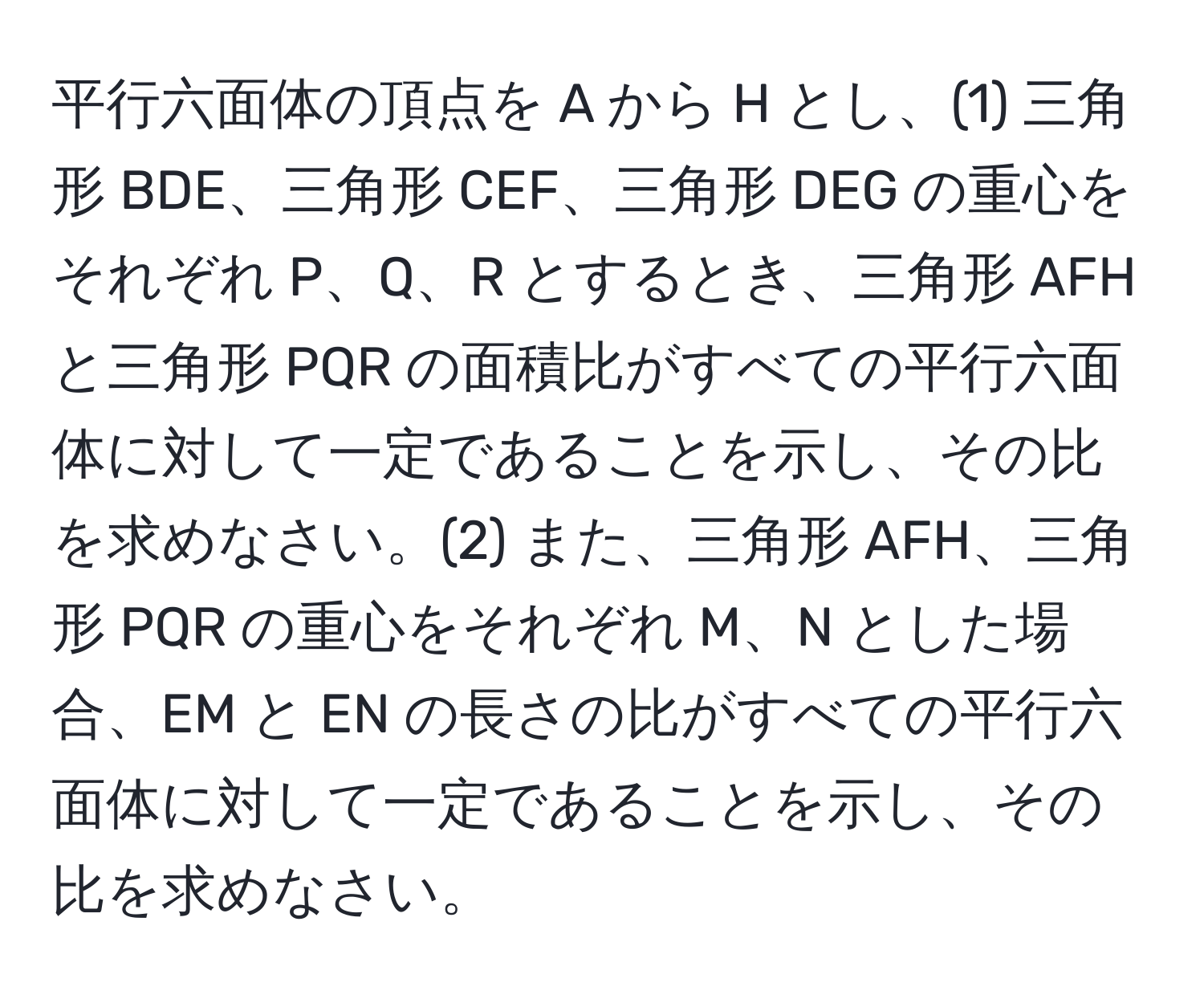 平行六面体の頂点を A から H とし、(1) 三角形 BDE、三角形 CEF、三角形 DEG の重心をそれぞれ P、Q、R とするとき、三角形 AFH と三角形 PQR の面積比がすべての平行六面体に対して一定であることを示し、その比を求めなさい。(2) また、三角形 AFH、三角形 PQR の重心をそれぞれ M、N とした場合、EM と EN の長さの比がすべての平行六面体に対して一定であることを示し、その比を求めなさい。