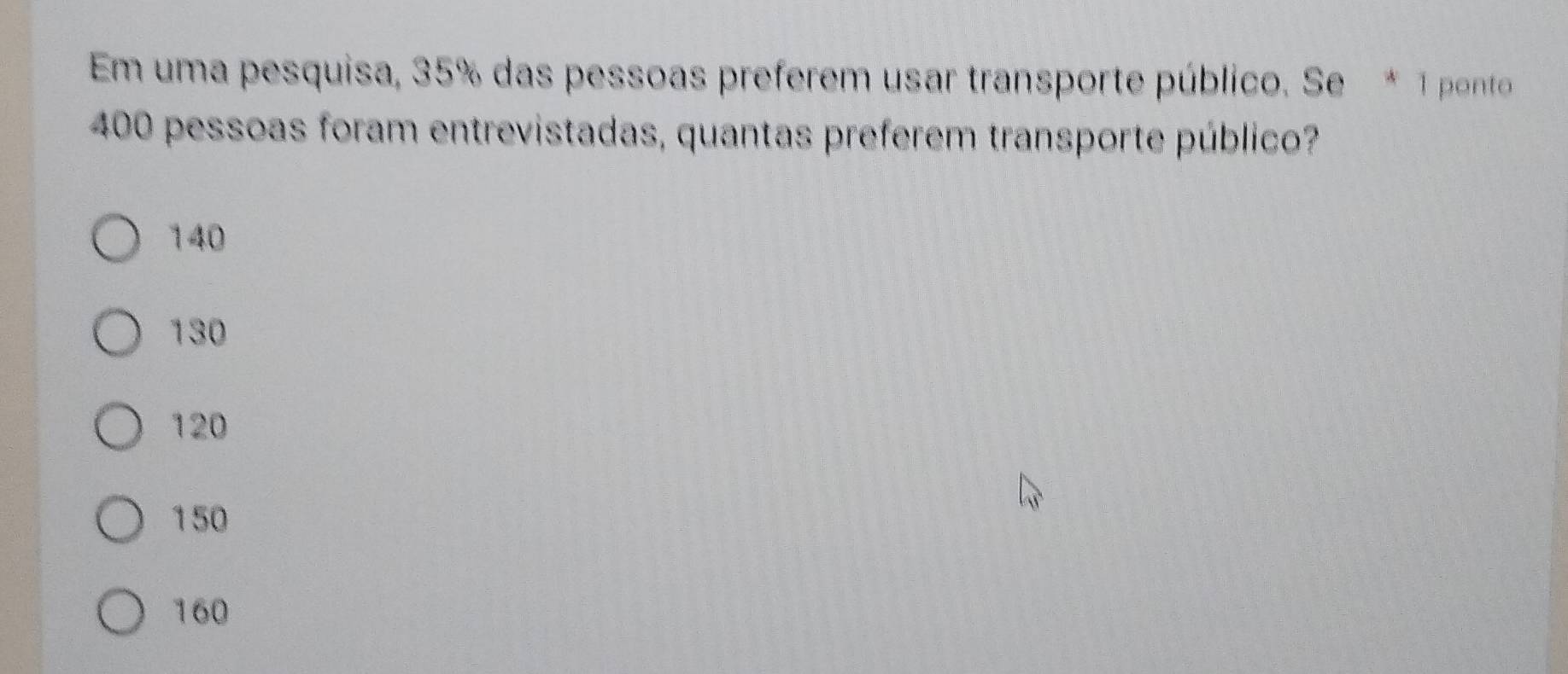 Em uma pesquisa, 35% das pessoas preferem usar transporte público. Se * 1 ponto
400 pessoas foram entrevistadas, quantas preferem transporte público?
140
130
120
150
160