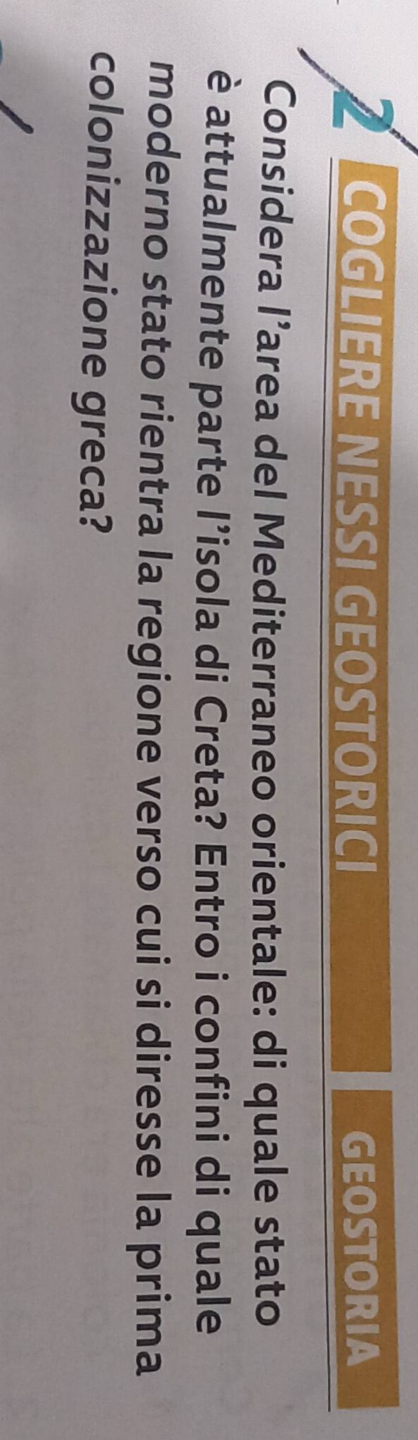 COGLIERE NESSI GEOSTORICI GEOSTORIA 
Considera l’area del Mediterraneo orientale: di quale stato 
è attualmente parte l’isola di Creta? Entro i confini di quale 
moderno stato rientra la regione verso cui si diresse la prima 
colonizzazione greca?