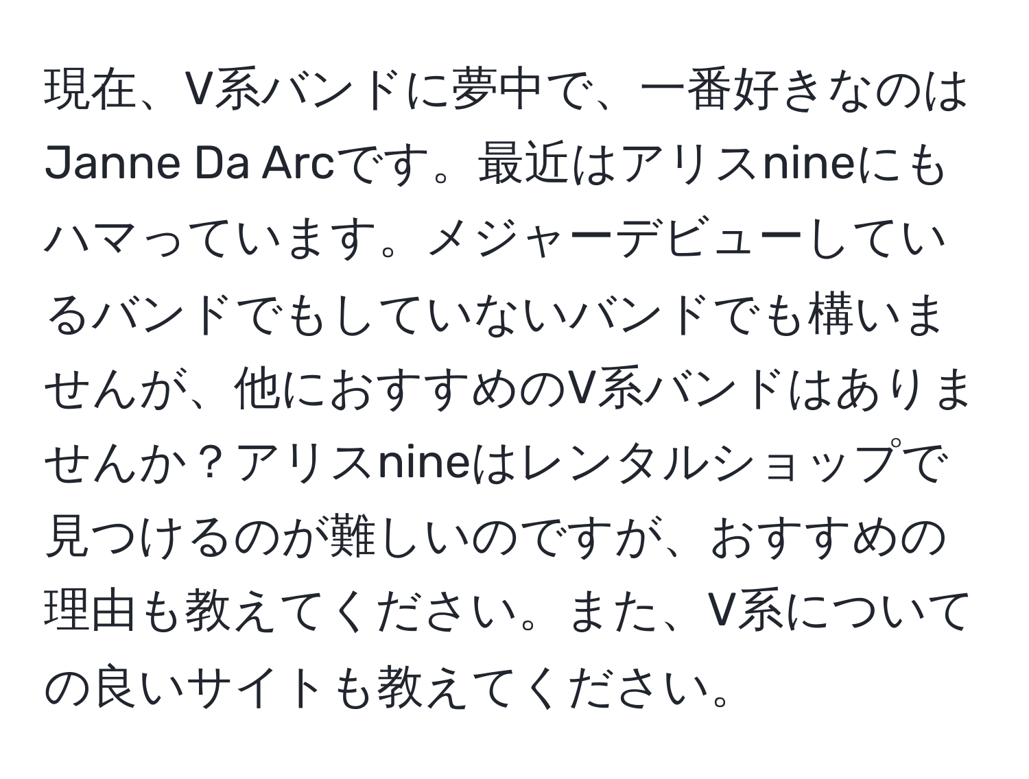 現在、V系バンドに夢中で、一番好きなのはJanne Da Arcです。最近はアリスnineにもハマっています。メジャーデビューしているバンドでもしていないバンドでも構いませんが、他におすすめのV系バンドはありませんか？アリスnineはレンタルショップで見つけるのが難しいのですが、おすすめの理由も教えてください。また、V系についての良いサイトも教えてください。