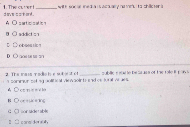 The current _with social media is actually harmful to children's
development.
A participation
B addiction
C obsession
D possession
2. The mass media is a subject of _public debate because of the role it plays
in communicating political viewpoints and cultural values.
A considerate
B considering
C considerable
D considerably