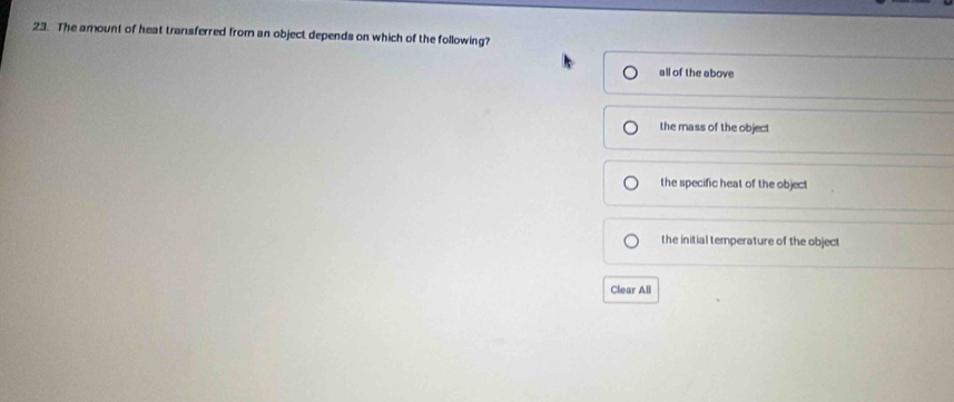 The amount of heat transferred from an object depends on which of the following?
all of the above
the mass of the object
the specific heat of the object
the initial temperature of the object
Clear All