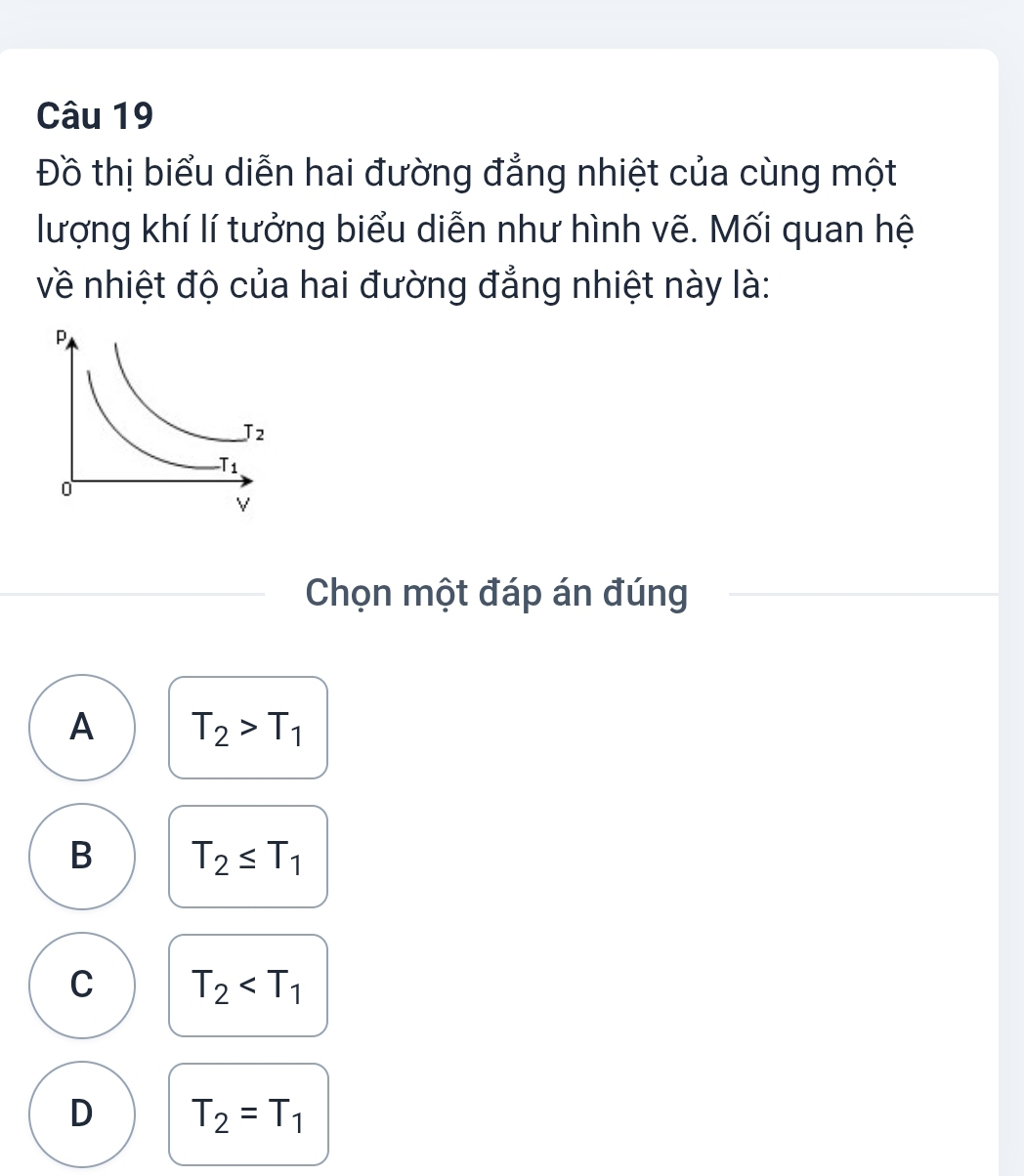 Đồ thị biểu diễn hai đường đẳng nhiệt của cùng một
lượng khí lí tưởng biểu diễn như hình vẽ. Mối quan hệ
về nhiệt độ của hai đường đẳng nhiệt này là:
Chọn một đáp án đúng
A T_2>T_1
B T_2≤ T_1
C T_2
D T_2=T_1