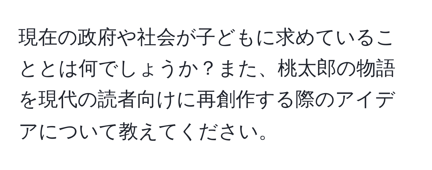 現在の政府や社会が子どもに求めていることとは何でしょうか？また、桃太郎の物語を現代の読者向けに再創作する際のアイデアについて教えてください。