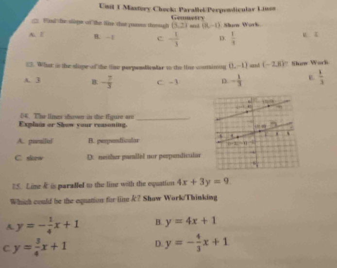 Unst 1 Mastory Check: Parallel/Perpendicular Linos
Gemmotry
Fid the slige at the lir that pans tharough (3,2) and (8,-1) Sluns Wark
A. l B. -E c - 1/3  1.  1/3  B Z
=. What is the slope of the ti perpendicntar to the line coninng (2,-1) sand (-2,8) ' Shinw Warl
A. 3 C -3 D. - 1/3 
B. - 7/3 
B.  1/3 
04. The lines shown in the fgure are_
Explaia or Show your reasoning,
A.. pissilel B. perpendiicalar
C. skaw D. neither parallol nor perpendicalar
5. Line k is parallel to the line with the equatiun 4x+3y=9
Which could be the equation for line k? Show Work/Thinking
A y=- 1/4 x+1
B. y=4x+1
C y= 3/4 x+1
D. y=- 4/3 x+1