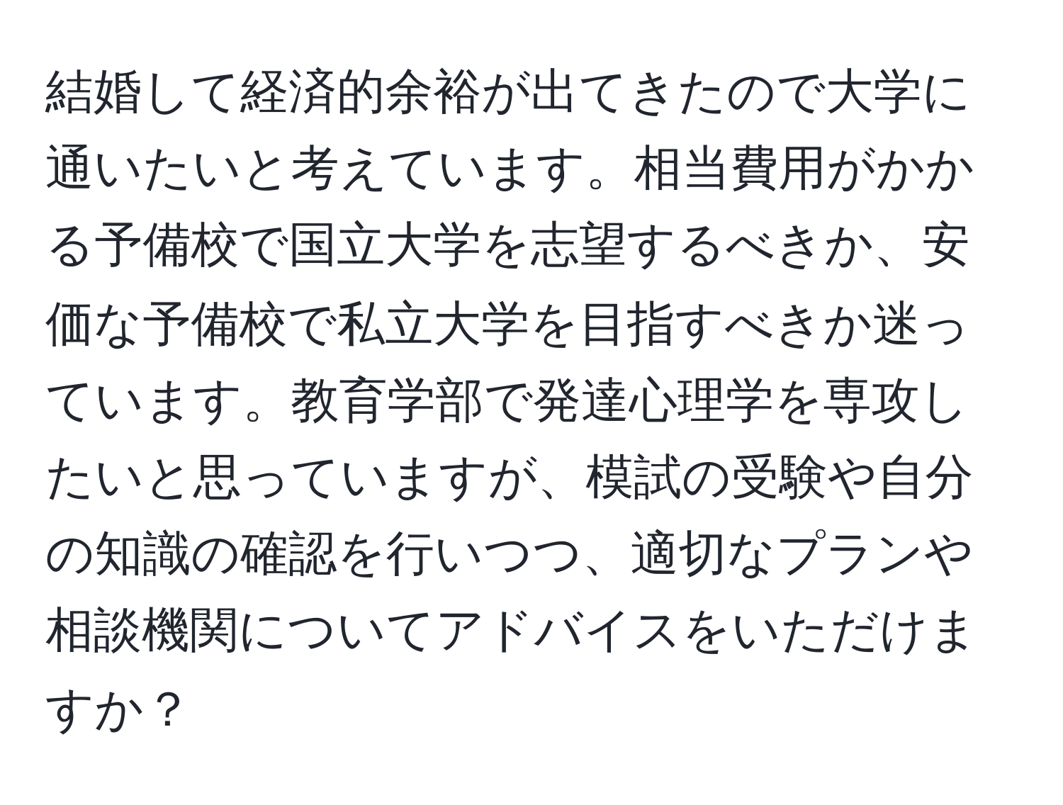 結婚して経済的余裕が出てきたので大学に通いたいと考えています。相当費用がかかる予備校で国立大学を志望するべきか、安価な予備校で私立大学を目指すべきか迷っています。教育学部で発達心理学を専攻したいと思っていますが、模試の受験や自分の知識の確認を行いつつ、適切なプランや相談機関についてアドバイスをいただけますか？