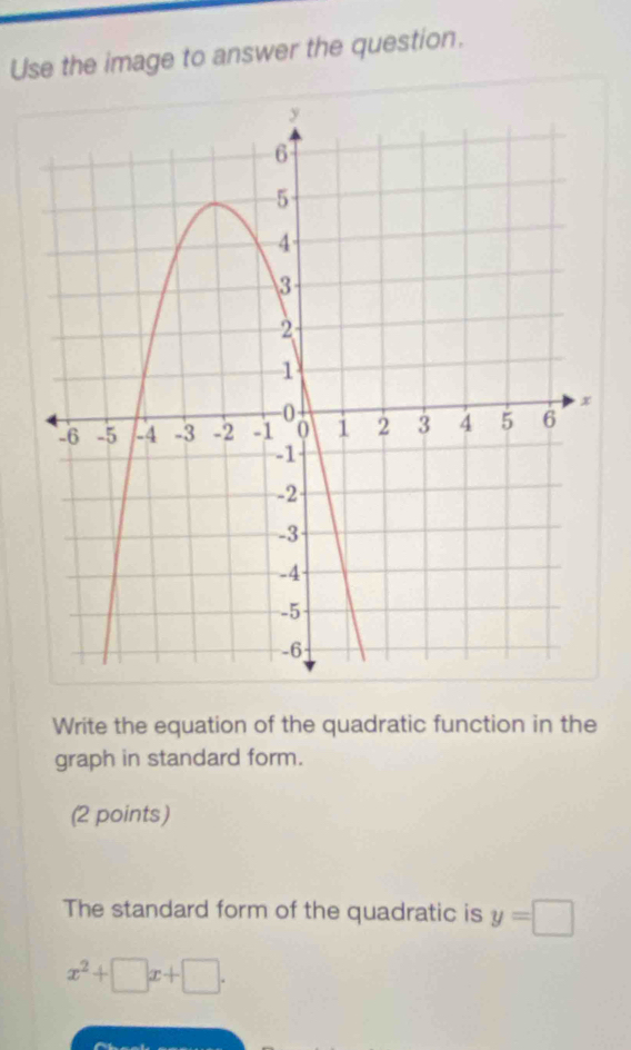 Use the image to answer the question. 
Write the equation of the quadratic function in the 
graph in standard form. 
(2 points) 
The standard form of the quadratic is y=□
x^2+□ x+□.