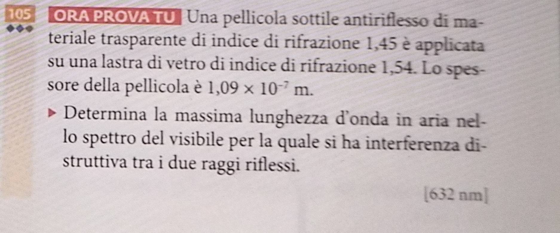 105 ORA PROVA TU Una pellicola sottile antiriflesso di ma- 
teriale trasparente di indice di rifrazione 1,45 è applicata 
su una lastra di vetro di indice di rifrazione 1,54. Lo spes- 
sore della pellicola è 1,09* 10^(-7)m. 
Determina la massima lunghezza d’onda in aria nel- 
lo spettro del visibile per la quale si ha interferenza di- 
struttiva tra i due raggi riflessi. 
[ 632 nm ]