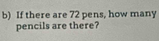 If there are 72 pens, how many 
pencils are there?