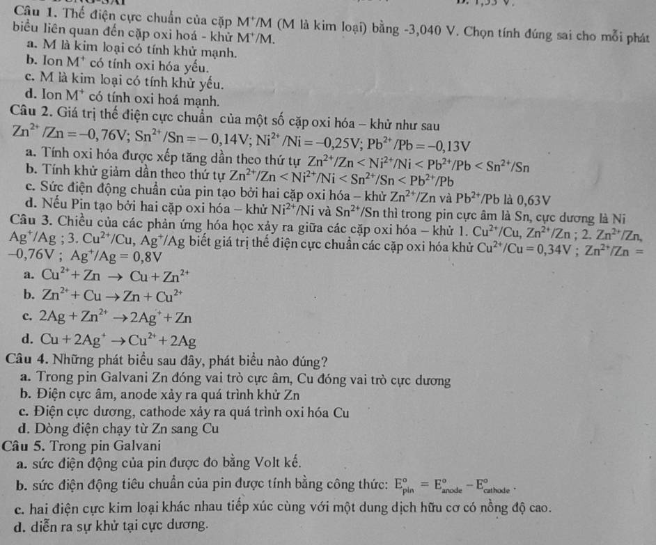 Thế điện cực chuẩn của cặp M^+ VM (M là kim loại) bằng -3,040 V. Chọn tính đúng sai cho mỗi phát
biểu liên quan đến cặp oxi hoá - khử M^+/ M.
a. M là kim loại có tính khử mạnh.
b. Ion M^+ có tính oxi hóa yếu.
c. M là kim loại có tính khử yếu.
d. Ion M T có tính oxi hoá mạnh.
Câu 2. Giá trị thế điện cực chuẩn của một số cặp oxi hóa - khử như sau Zn^(2+)/Zn=-0,76V;Sn^(2+)/Sn=-0,14V;Ni^(2+)/Ni=-0,25V;Pb^(2+)/Pb=-0,13V
a. Tính oxi hóa được xếp tăng dần theo thứ tự Zn^(2+)/Zn
b. Tính khử giảm dần theo thứ tự Zn^(2+)/Zn
c. Sức điện động chuẩn của pin tạo bởi hai cặp oxi hóa - khử Zn^(2+)/Zn và Pb^(2+)/Pb là 0,63V
d. Nếu Pin tạo bởi hai cặp oxi hóa - khử Ni^(2+)/Ni và Sn^(2+) T/Sn thì trong pin cực âm là Sn, cực dương là Ni
Câu 3. Chiều của các phản ứng hóa học xảy ra giữa các cặp oxi hóa - khử 1. Cu^(2+)/Cu,Zn^(2+)/Zn;2.Zn^(2+)/Zn,
Ag^+/Ag;3.Cu^(2+)/Cu,Ag^+/Ag biết giá trị thế điện cực chuẩn các cặp oxi hóa khử Cu^(2+)/Cu=0,34V;Zn^(2+)/Zn=
−0,76V ; Ag^+/Ag=0,8V
a. Cu^(2+)+Znto Cu+Zn^(2+)
b. Zn^(2+)+Cuto Zn+Cu^(2+)
c. 2Ag+Zn^(2+)to 2Ag^++Zn
d. Cu+2Ag^+to Cu^(2+)+2Ag
Câu 4. Những phát biểu sau đây, phát biểu nào đúng?
a. Trong pin Galvani Zn đóng vai trò cực âm, Cu đóng vai trò cực dương
b. Điện cực âm, anode xảy ra quá trình khử Zn
c. Điện cực dương, cathode xảy ra quá trình oxi hóa Cu
d. Dòng điện chạy từ Zn sang Cu
Câu 5. Trong pin Galvani
a. sức điện động của pin được đo bằng Volt kế.
b. sức điện động tiêu chuẩn của pin được tính bằng công thức: E_(pin)^o=E_(anode)^o-E_(cathode)^o.
c. hai điện cực kim loại khác nhau tiếp xúc cùng với một dung dịch hữu cơ có nồng độ cao.
d. diễn ra sự khử tại cực dương.
