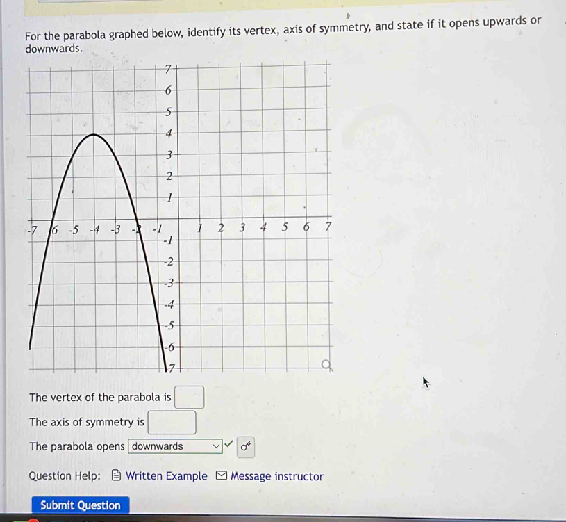 For the parabola graphed below, identify its vertex, axis of symmetry, and state if it opens upwards or 
downwards. 
The vertex of the parabola is □
The axis of symmetry is □
The parabola opens downwards 0^4
Question Help: Written Example Message instructor 
Submit Question