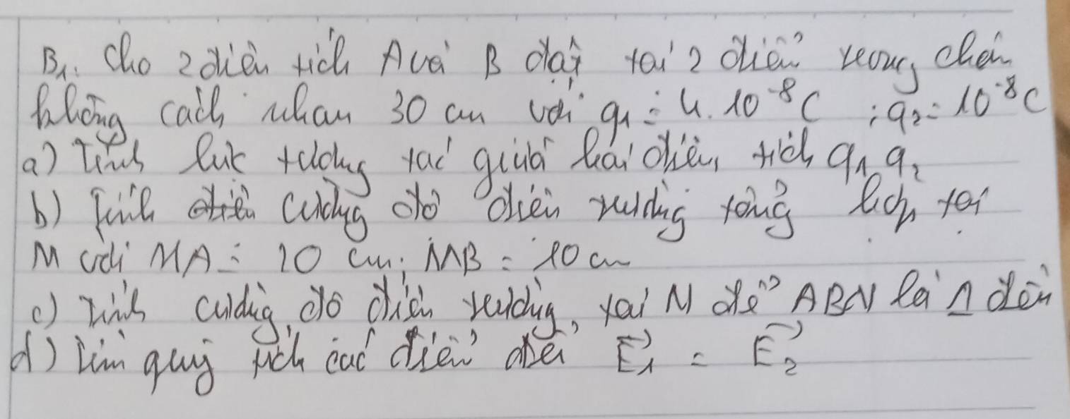 B、 Cho 2dòn tic Avà B da tài2 ohé reou, cld 
Khoing call wan 30 an vo g_1=4* 10^(-8)C ∴ a_2=10^(-8)C
a) tid lut telog yai quuá hāi ohiòn ti a_1, q_2
b) fuil cuiug oo obiei rudng tong lich ye 
M ¢di MA: 10 Cn: MB=10cm
() wih cudig, do chich yaudig, yai N dà" ABN Ran don 
() lim guy ruch cad ciew are vector E_1=vector E_2