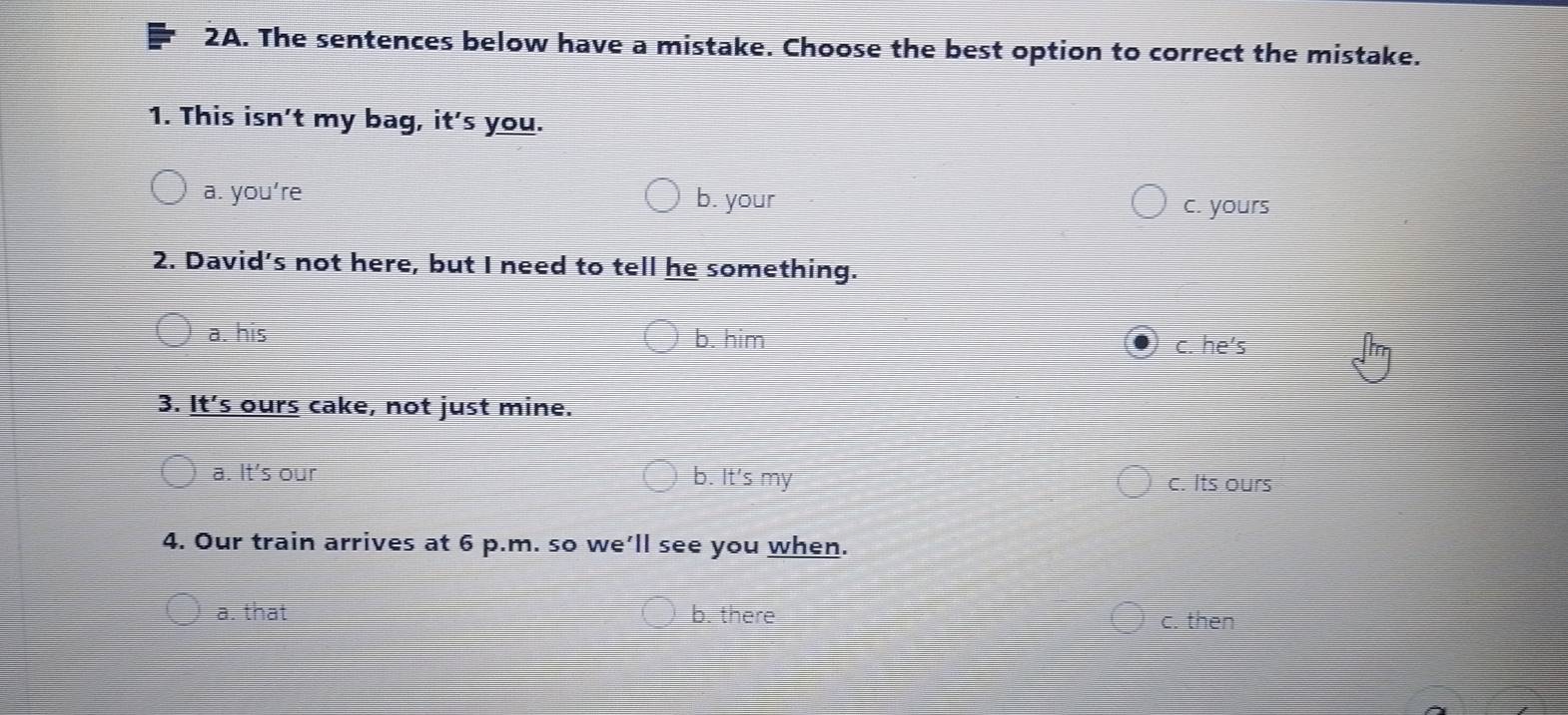 The sentences below have a mistake. Choose the best option to correct the mistake.
1. This isn’t my bag, it's you.
a. you’re
b. your c. yours
2. David's not here, but I need to tell he something.
a. his b. him c. he’s
3. It’s ours cake, not just mine.
a. It's our b. It's my c. Its ours
4. Our train arrives at 6 p.m. so we’ll see you when.
a. that b. there c. then