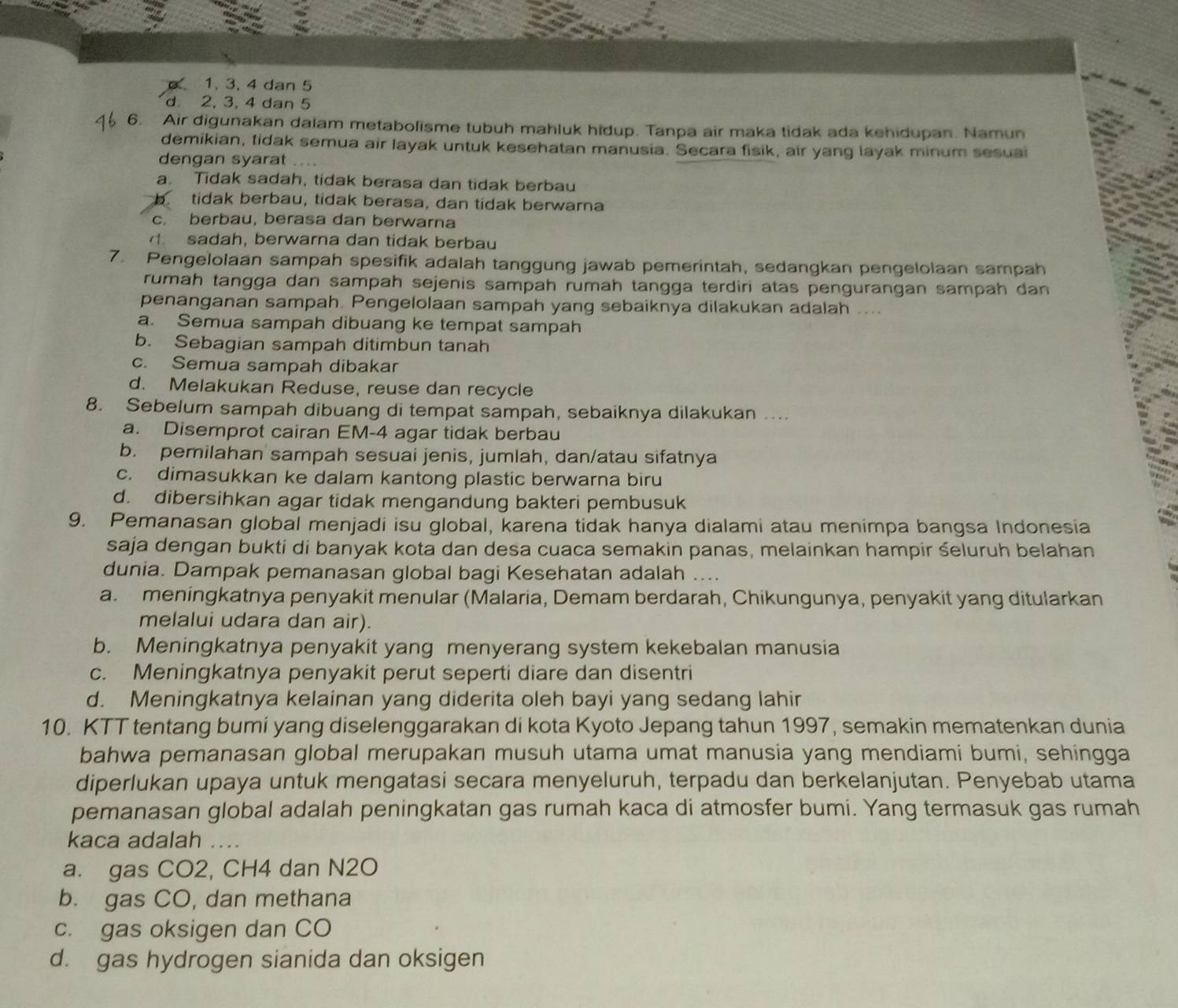 1. 3. 4 dan 5
d 2, 3, 4 dan 5
6. Air digunakan dalam metabolisme tubuh mahluk hidup. Tanpa air maka tidak ada kehidupan. Namun
demikian, tidak semua air layak untuk kesehatan manusia. Secara fisik, air yang layak minum sesuai
dengan syarat ..
a. Tidak sadah, tidak berasa dan tidak berbau
tidak berbau, tidak berasa, dan tidak berwarna
c. berbau, berasa dan berwarna
sadah, berwarna dan tidak berbau
7. Pengelolaan sampah spesifik adalah tanggung jawab pemerintah, sedangkan pengelolaan sampah
rumah tangga dan sampah sejenis sampah rumah tangga terdiri atas pengurangan sampah dan
penanganan sampah. Pengelolaan sampah yang sebaiknya dilakukan adalah ....
a. Semua sampah dibuang ke tempat sampah
b. Sebagian sampah ditimbun tanah
c. Semua sampah dibakar
d. Melakukan Reduse, reuse dan recycle
8. Sebelum sampah dibuang di tempat sampah, sebaiknya dilakukan ....
a. Disemprot cairan EM-4 agar tidak berbau
b. pemilahan sampah sesuai jenis, jumlah, dan/atau sifatnya
c. dimasukkan ke dalam kantong plastic berwarna biru
d. dibersihkan agar tidak mengandung bakteri pembusuk
9. Pemanasan global menjadi isu global, karena tidak hanya dialami atau menimpa bangsa Indonesia
saja dengan bukti di banyak kota dan desa cuaca semakin panas, melainkan hampir śeluruh belahan
dunia. Dampak pemanasan global bagi Kesehatan adalah ....
a. meningkatnya penyakit menular (Malaria, Demam berdarah, Chikungunya, penyakit yang ditularkan
melalui udara dan air).
b. Meningkatnya penyakit yang menyerang system kekebalan manusia
c. Meningkatnya penyakit perut seperti diare dan disentri
d. Meningkatnya kelainan yang diderita oleh bayi yang sedang lahir
10. KTT tentang bumi yang diselenggarakan di kota Kyoto Jepang tahun 1997, semakin mematenkan dunia
bahwa pemanasan global merupakan musuh utama umat manusia yang mendiami bumi, sehingga
diperlukan upaya untuk mengatasi secara menyeluruh, terpadu dan berkelanjutan. Penyebab utama
pemanasan global adalah peningkatan gas rumah kaca di atmosfer bumi. Yang termasuk gas rumah
kaca adalah ....
a. gas CO2, CH4 dan N2O
b. gas CO, dan methana
c. gas oksigen dan CO
d. gas hydrogen sianida dan oksigen