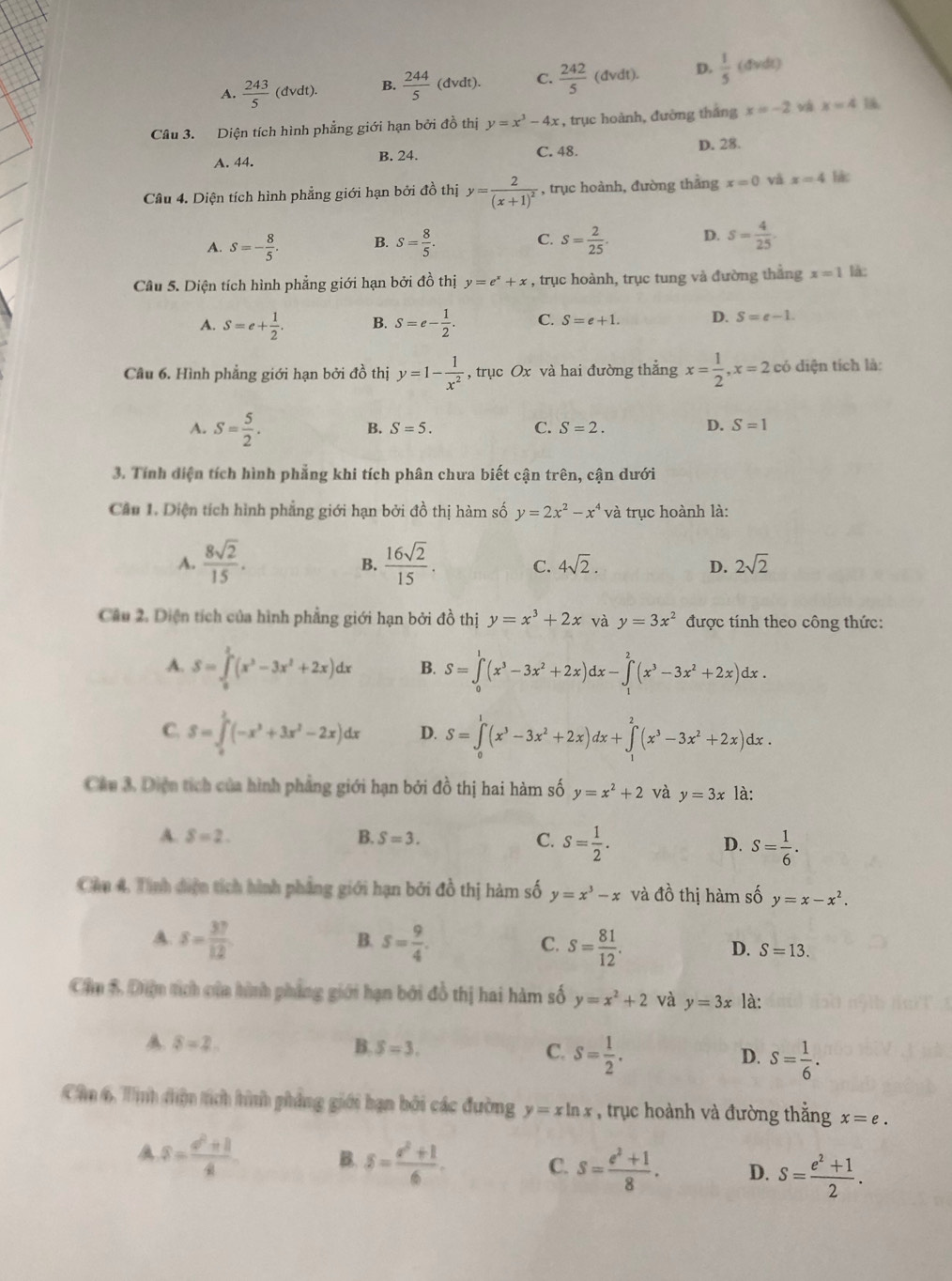 A.  243/5 (dvdt). B.  244/5 (dvdt). C.  242/5 (dvdt). D.  1/5 (dvdt)
Câu 3. Diện tích hình phẳng giới hạn bởi đồ thị y=x^3-4x , trục hoành, đường tháng x=-2 và x=4
A. 44. B. 24. C. 48. D. 28.
Câu 4. Diện tích hình phẳng giới hạn bởi đồ thị y=frac 2(x+1)^2 , trục hoành, đường thắng x=0 và x=4 lác
A. S=- 8/5 . B. S= 8/5 . C. s= 2/25 . D. s= 4/25 .
Câu 5. Diện tích hình phẳng giới hạn bởi đồ thị y=e^x+x , trục hoành, trục tung và đường thắng x=1 là:
A. S=e+ 1/2 . B. S=e- 1/2 . C. S=e+1. D. S=e-1.
Câu 6. Hình phẳng giới hạn bởi đồ thị y=1- 1/x^2  , trục Ox và hai đường thẳng x= 1/2 ,x=2 có diện tích là:
A. S= 5/2 .
B. S=5. C. S=2. D. S=1
3. Tính diện tích hình phẳng khi tích phân chưa biết cận trên, cận dưới
Câu 1. Diện tích hình phẳng giới hạn bởi đồ thị hàm số y=2x^2-x^4 và trục hoành là:
A.  8sqrt(2)/15 .  16sqrt(2)/15 . C. 4sqrt(2). D. 2sqrt(2)
B.
Câu 2. Diện tích của hình phẳng giới hạn bởi đồ thị y=x^3+2x và y=3x^2 được tính theo công thức:
A. S=∈tlimits _0^(2(x^3)-3x^2+2x)dx B. S=∈tlimits _0^(1(x^3)-3x^2+2x)dx-∈tlimits _1^(2(x^3)-3x^2+2x)dx.
C. S=∈tlimits _0^(2(-x^3)+3x^2-2x)dx D. S=∈tlimits _0^(1(x^3)-3x^2+2x)dx+∈tlimits _1^(2(x^3)-3x^2+2x)dx.
Câu 3. Diện tích của hình phẳng giới hạn bởi đồ thị hai hàm số y=x^2+2 và y=3x là:
A. S=2. B. S=3. C. S= 1/2 . D. S= 1/6 .
Cầu 4. Tình diện tích hình phẳng giới hạn bởi đồ thị hàm số y=x^3-x và A ổ thị hàm số y=x-x^2.
A. s= 37/12  s= 9/4 . s= 81/12 .
B.
C.
D. S=13.
Cầu 5 Diện tích của hình pháng giới hạn bởi đồ thị hai hàm số y=x^2+2 và y=3x là:
A. 8=2. B. S=3. C. S= 1/2 . D. S= 1/6 .
Cần 6. Tnh diện tích hính phẳng giới bạn bởi các đường y=xln x , trục hoành và đường thằng x=e.
A s= (d^2+1)/4  B. S= (a^2+1)/6 . C. S= (e^2+1)/8 . D. s= (e^2+1)/2 .