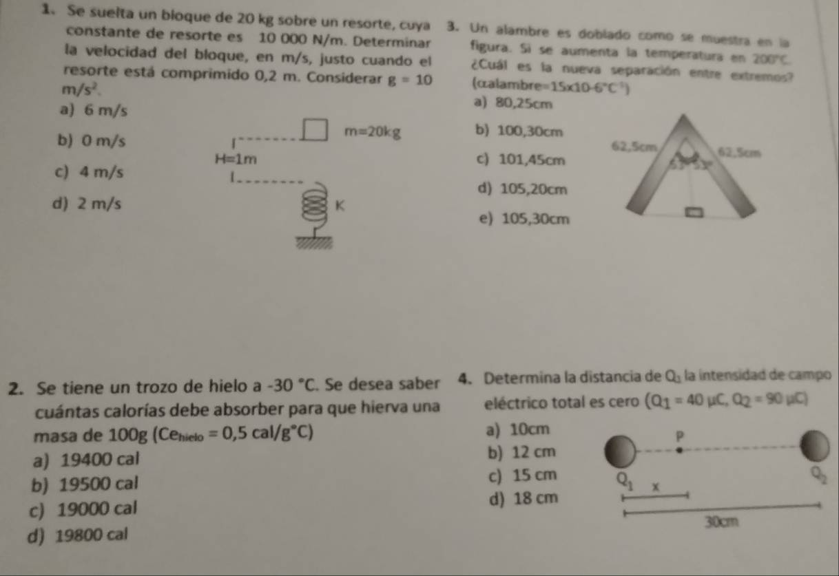 Se suelta un bioque de 20 kg sobre un resorte, cuya 3. Un alambre es doblado como se muestra en la
constante de resorte es 10 000 N/m. Determinar figura. Si se aumenta la temperatura en 200°C
la velocidad del bloque, en m/s, justo cuando el ¿Cuál es la nueva separación entre extremos?
resorte está comprimido 0,2 m. Considerar g=10 (áalambre =15* 10-6°C°
m/s^2. a) 80,25cm
a) 6 m/s
m=20kg b) 100,30cm
b) 0 m/s
H=1m c) 101,45cm
c) 4 m/s
d) 105,20cm
d) 2 m/s K
e) 105,30cm
2. Se tiene un trozo de hielo a -30°C. Se desea saber 4. Determina la distancia de Q_1 la intensidad de campo
cuántas calorías debe absorber para que hierva una eléctrico total es cero (Q_1=40mu C,Q_2=90mu C)
masa de 100g(Ce_hielo=0,5cal/g°C) a) 10cm
a) 19400 cal b) 12 cm
b) 19500 cal c) 15 cm
c) 19000 cal d) 18 cm
d) 19800 cal