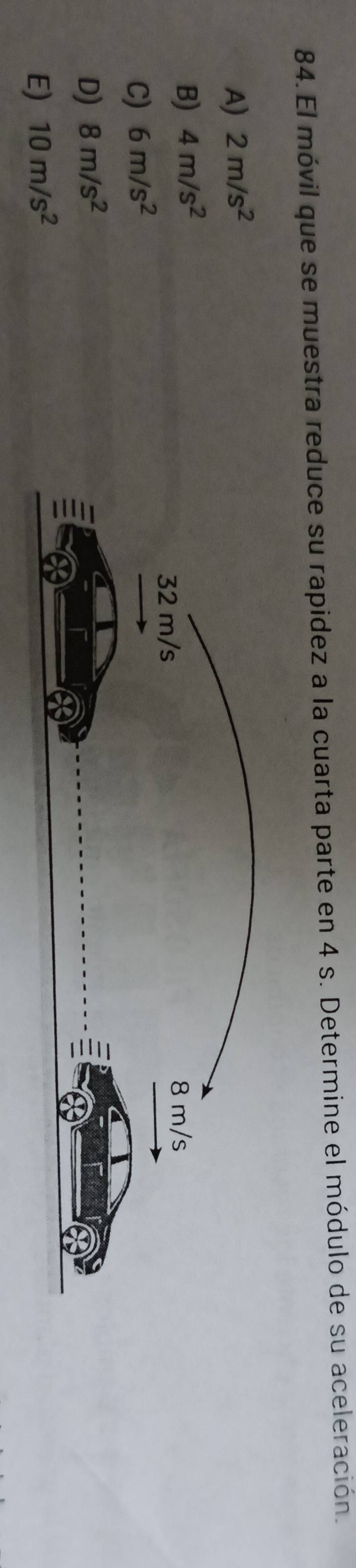 El móvil que se muestra reduce su rapidez a la cuarta parte en 4 s. Determine el módulo de su aceleración.
A) 2m/s^2
B) 4m/s^2
C) 6m/s^2
D) 8m/s^2
E) 10m/s^2