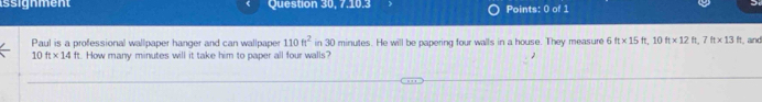 ssignment Question 30, 7,10.3 Points: 0 of 1 
Paul is a professional wallpaper hanger and can wallpaper in 30 minutes. He will be papering four walls in a house. They measure 6 110ft^2 ft* 15ft, 10ft* 12ft, 7ft* 13ft and
10ft* 14ft.How many minutes will it take him to paper all four walls?
