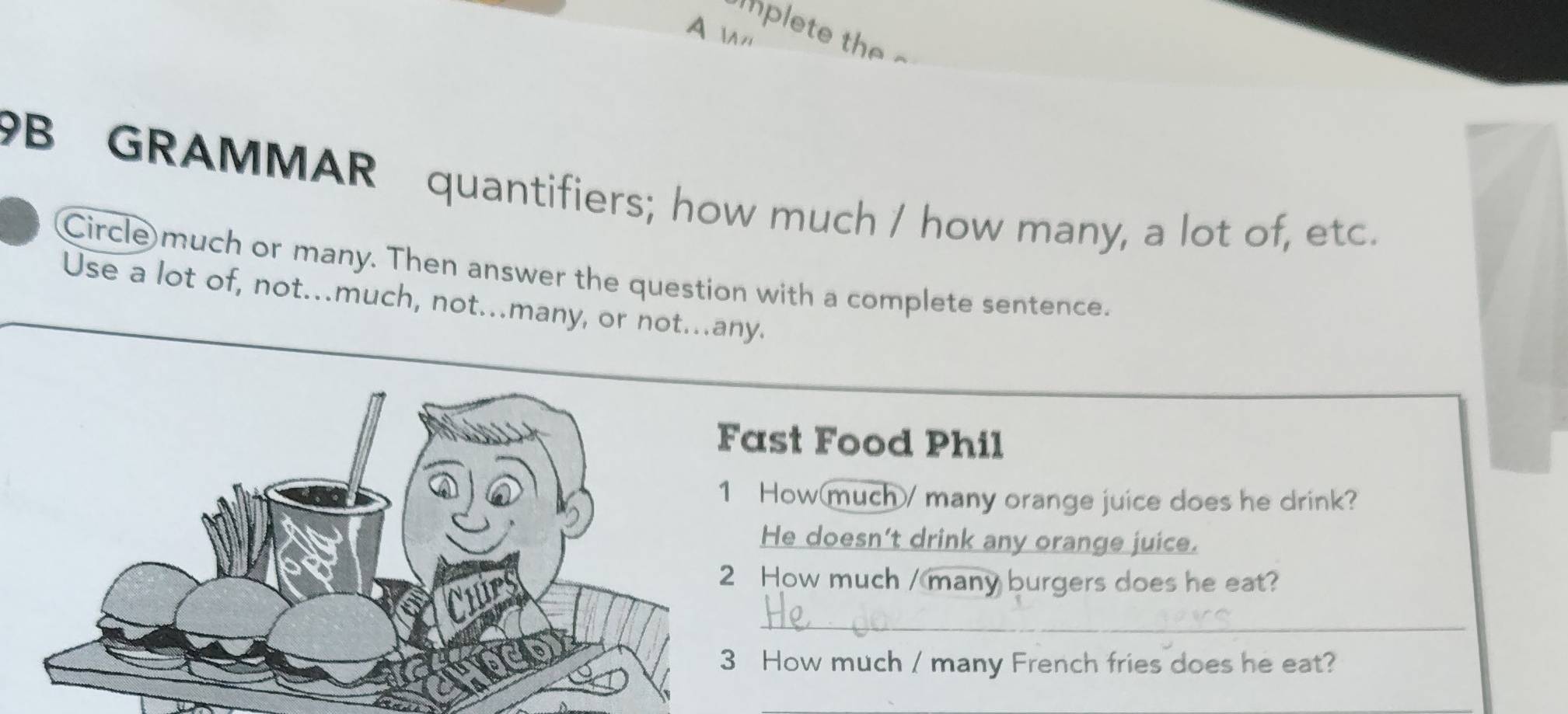 A 
plete the 
B GRAMMAR quantifiers; how much / how many, a lot of, etc. 
Circle much or many. Then answer the question with a complete sentence. 
Use a lot of, not...much, not...many, or not...any. 
ast Food Phil 
How(much/ many orange juice does he drink? 
He doesn’t drink any orange juice. 
How much / many burgers does he eat? 
_ 
How much / many French fries does he eat?