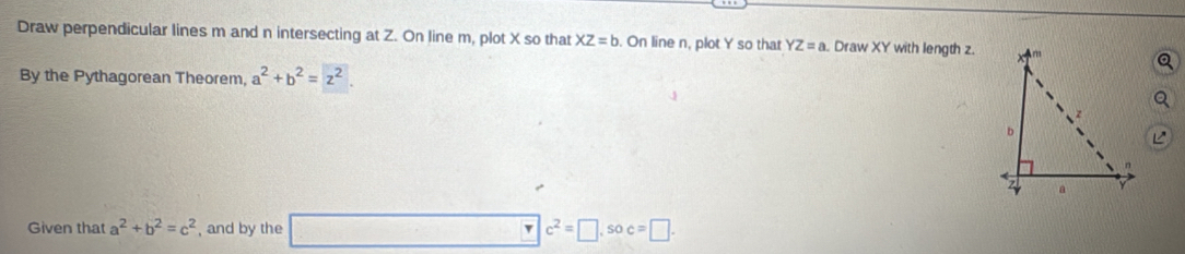 Draw perpendicular lines m and n intersecting at Z. On line m, plot X so that XZ=b. On line n, plot Y so that YZ=a. Draw XY with length z. 
By the Pythagorean Theorem, a^2+b^2=z^2. 
Given that a^2+b^2=c^2 , and by the □ c^2=□ , soc=□.