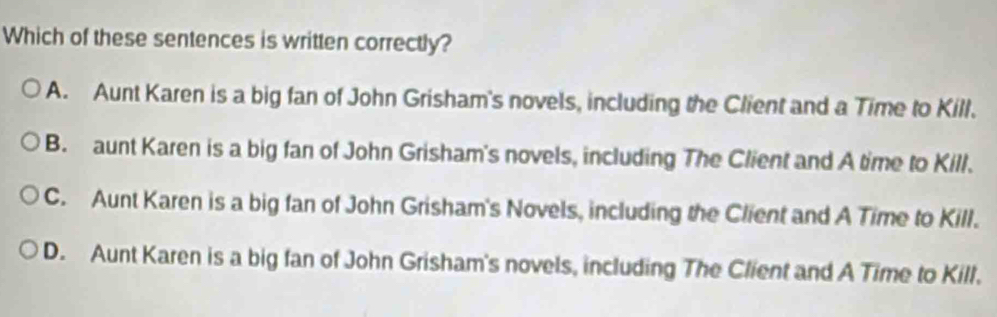 Which of these sentences is written correctly?
A. Aunt Karen is a big fan of John Grisham's novels, including the Client and a Time to Kill.
B. aunt Karen is a big fan of John Grisham's novels, including The Client and A time to Kill.
C. Aunt Karen is a big fan of John Grisham's Novels, including the Client and A Time to Kill.
D. Aunt Karen is a big fan of John Grisham's novels, including The Client and A Time to Kill.