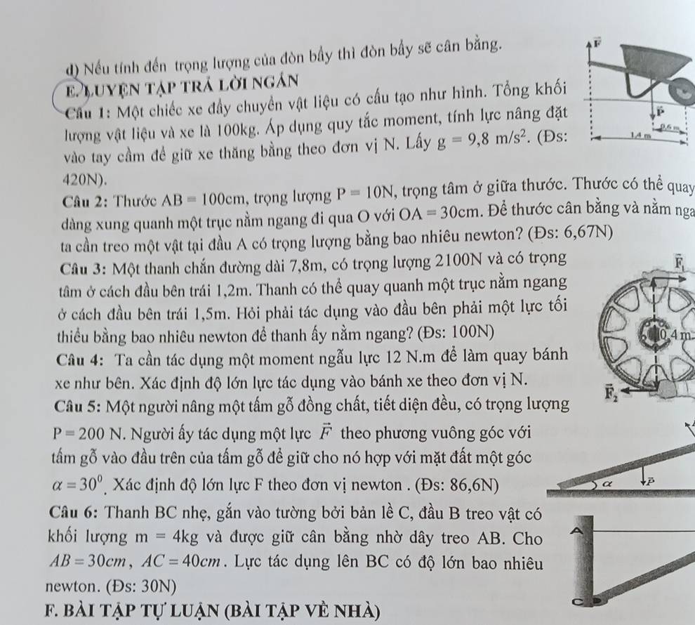 Nếu tính đến trọng lượng của đòn bầy thì đòn bấy sẽ cân bằng.
E Luyện tập trả lời ngán
* Cầu 1: Một chiếc xe đầy chuyền vật liệu có cấu tạo như hình. Tổng khối
lượng vật liệu và xe là 100kg. Áp dụng quy tắc moment, tính lực nâng đặt
vào tay cầm đề giữ xe thăng bằng theo đơn vị N. Lấy g=9,8m/s^2. (Đs:
420N).
Câu 2: Thước AB=100cm , trọng lượng P=10N , trọng tâm ở giữa thước. Thước có thể quay
dàng xung quanh một trục nằm ngang đi qua O với OA=30cm. Để thước cân bằng và nằm nga
ta cần treo một vật tại đầu A có trọng lượng bằng bao nhiêu newton? (Đs: 6,67N)
Câu 3: Một thanh chắn đường dài 7,8m, có trọng lượng 2100N và có trọng
tâm ở cách đầu bên trái 1,2m. Thanh có thể quay quanh một trục nằm ngang
ở cách đầu bên trái 1,5m. Hỏi phải tác dụng vào đầu bên phải một lực tối
thiu bằng bao nhiêu newton đề thanh ấy nằm ngang? (Đs: 100N)
4m
Câu 4: Ta cần tác dụng một moment ngẫu lực 12 N.m để làm quay bánh
xe như bên. Xác định độ lớn lực tác dụng vào bánh xe theo đơn vị N.
Câu 5: Một người nâng một tấm gỗ đồng chất, tiết diện đều, có trọng lượng
P=200N. Người ấy tác dụng một lực vector F theo phương vuông góc với
tấm gỗ vào đầu trên của tấm gỗ để giữ cho nó hợp với mặt đất một góc
alpha =30° Xác định độ lớn lực F theo đơn vị newton . (Đs: 86,6N)
α β
Câu 6: Thanh BC nhẹ, gắn vào tường bởi bản lề C, đầu B treo vật có
khối lượng m=4kg và được giữ cân bằng nhờ dây treo AB. Cho
AB=30cm,AC=40cm.  Lực tác dụng lên BC có độ lớn bao nhiêu
newton. (Đs: 30N)
f. bài tập tự luận (bài tập vẻ nhà)